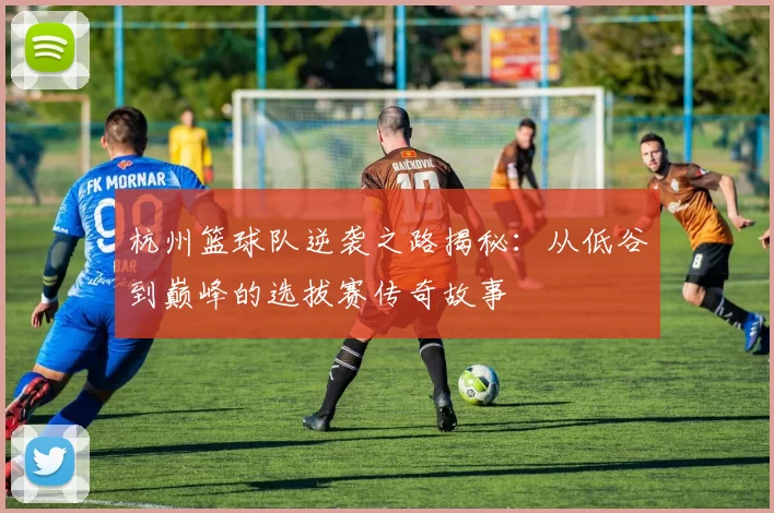 杭州篮球队逆袭之路揭秘：从低谷到巅峰的选拔赛传奇故事