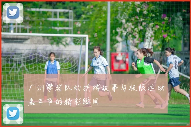 广州攀岩队的拼搏故事与极限运动嘉年华的精彩瞬间