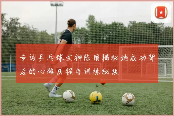 专访乒乓球女神陈丽揭秘她成功背后的心路历程与训练秘诀