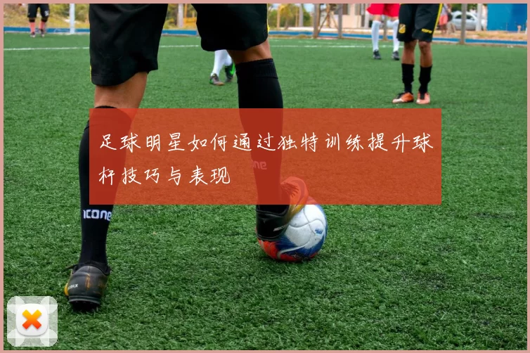 足球明星如何通过独特训练提升球杆技巧与表现