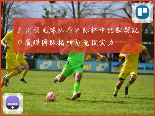 广州羽毛球队在洲际杯中的默契配合展现团队精神与竞技实力