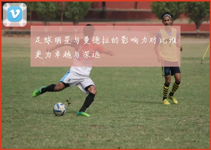 足球明星与曼德拉的影响力对比谁更为卓越与深远