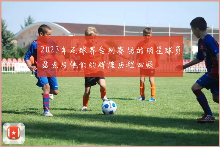 2023年足球界告别赛场的明星球员盘点与他们的辉煌历程回顾