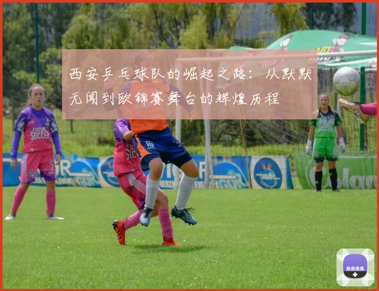 西安乒乓球队的崛起之路：从默默无闻到欧锦赛舞台的辉煌历程