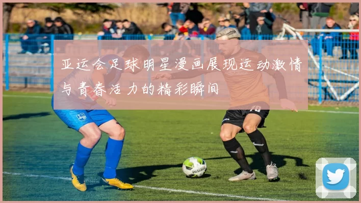 亚运会足球明星漫画展现运动激情与青春活力的精彩瞬间
