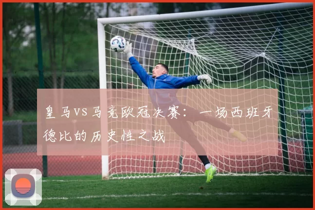 皇马vs马竞欧冠决赛：一场西班牙德比的历史性之战