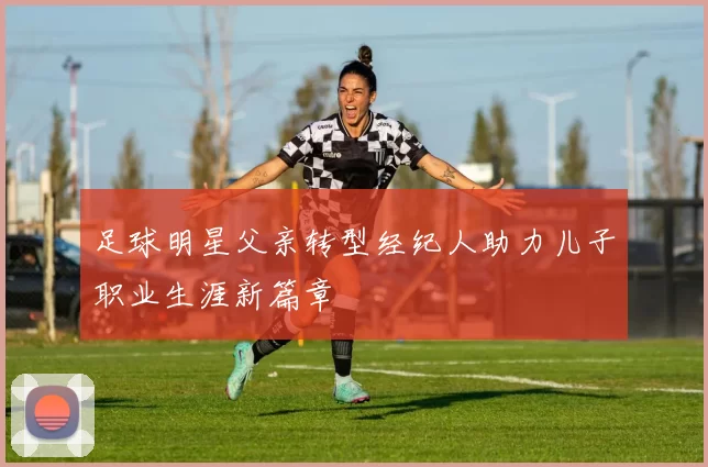 足球明星父亲转型经纪人助力儿子职业生涯新篇章
