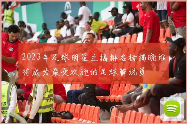 2023年足球明星主播排名榜揭晓谁将成为最受欢迎的足球解说员