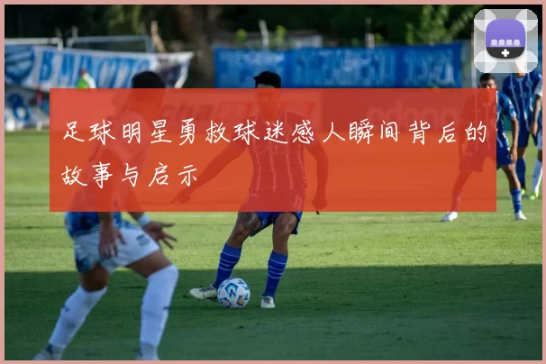 足球明星勇救球迷感人瞬间背后的故事与启示