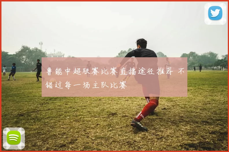 鲁能中超联赛比赛直播途径推荐 不错过每一场主队比赛