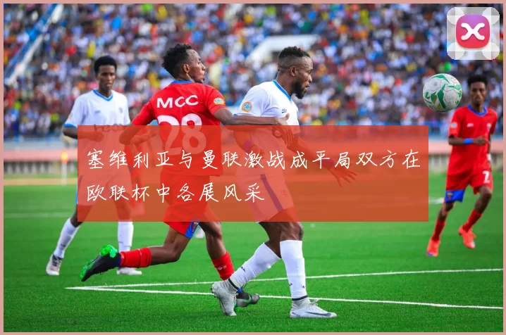 塞维利亚与曼联激战成平局双方在欧联杯中各展风采
