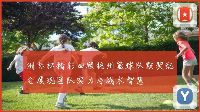洲际杯精彩回顾杭州篮球队默契配合展现团队实力与战术智慧