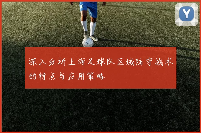 深入分析上海足球队区域防守战术的特点与应用策略
