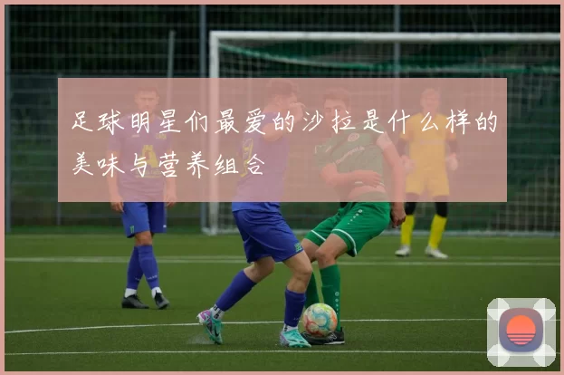 足球明星们最爱的沙拉是什么样的美味与营养组合