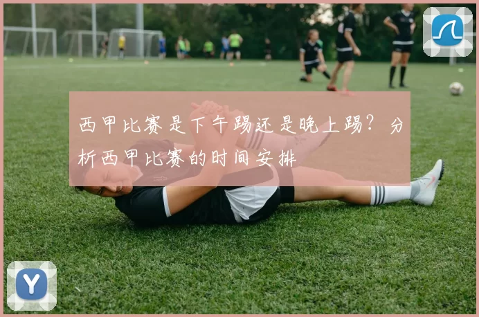 西甲比赛是下午踢还是晚上踢？分析西甲比赛的时间安排