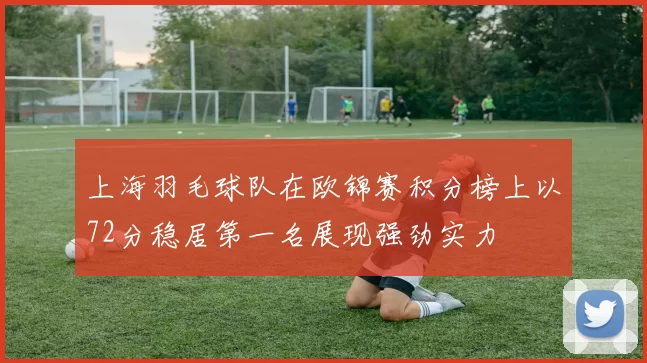 上海羽毛球队在欧锦赛积分榜上以72分稳居第一名展现强劲实力