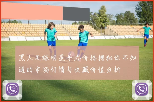 黑人足球明星手办价格揭秘你不知道的市场行情与收藏价值分析
