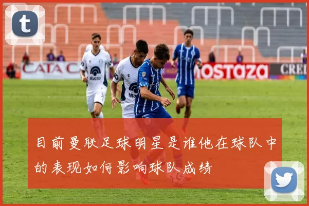 目前曼联足球明星是谁他在球队中的表现如何影响球队成绩