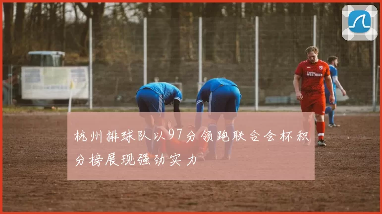 杭州排球队以97分领跑联合会杯积分榜展现强劲实力