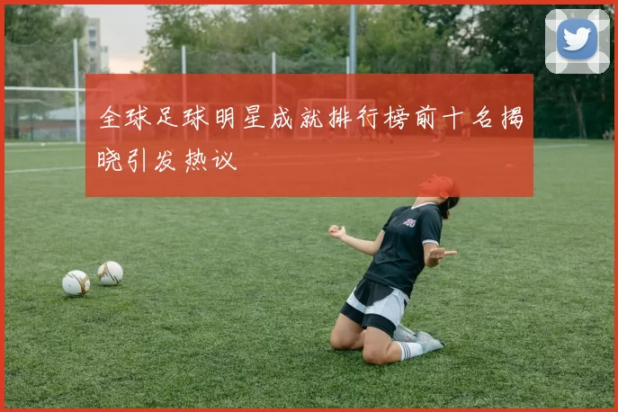 全球足球明星成就排行榜前十名揭晓引发热议