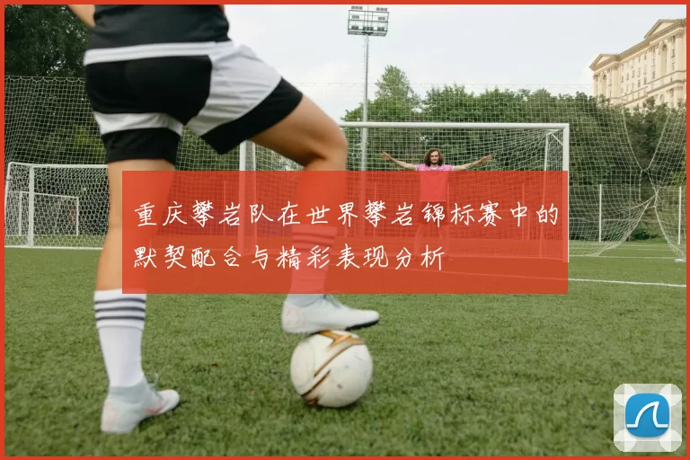 重庆攀岩队在世界攀岩锦标赛中的默契配合与精彩表现分析