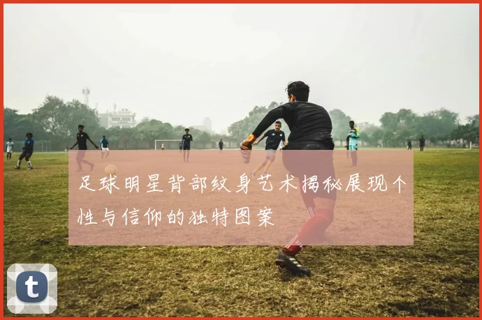 足球明星背部纹身艺术揭秘展现个性与信仰的独特图案