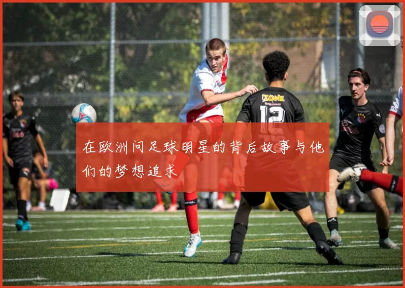 在欧洲问足球明星的背后故事与他们的梦想追求