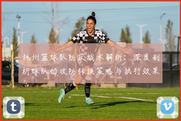 杭州篮球队防反战术解析：深度剖析球队的攻防转换策略与执行效果