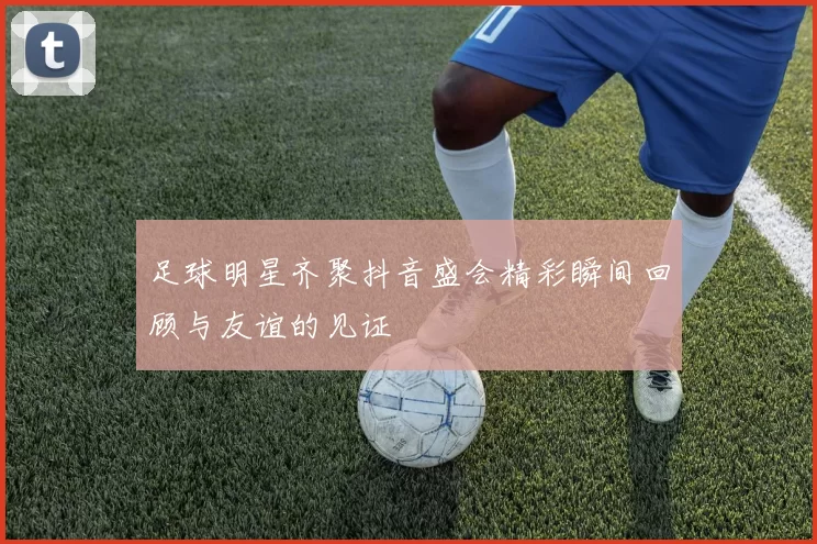 足球明星齐聚抖音盛会精彩瞬间回顾与友谊的见证