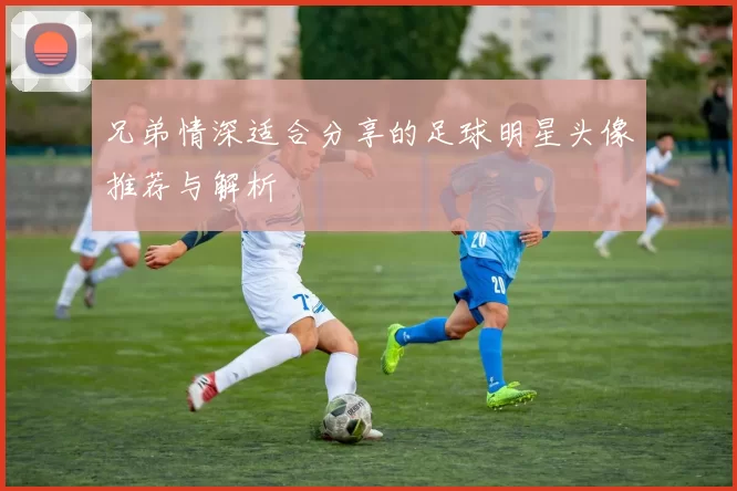 兄弟情深适合分享的足球明星头像推荐与解析
