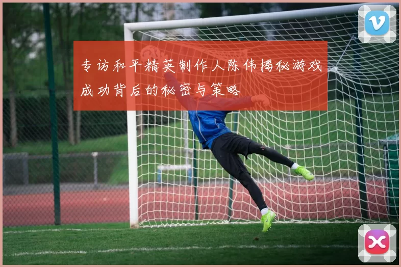 专访和平精英制作人陈伟揭秘游戏成功背后的秘密与策略