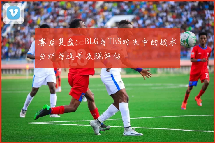 赛后复盘：BLG与TES对决中的战术分析与选手表现评估