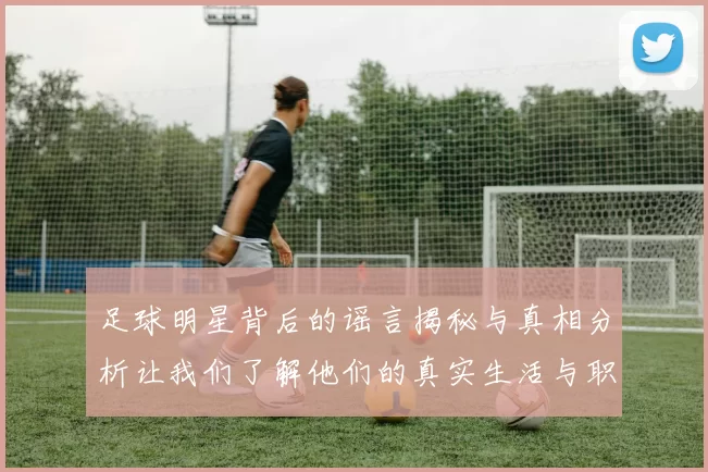 足球明星背后的谣言揭秘与真相分析让我们了解他们的真实生活与职业挑战