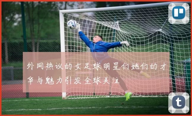 外网热议的女足球明星们她们的才华与魅力引发全球关注