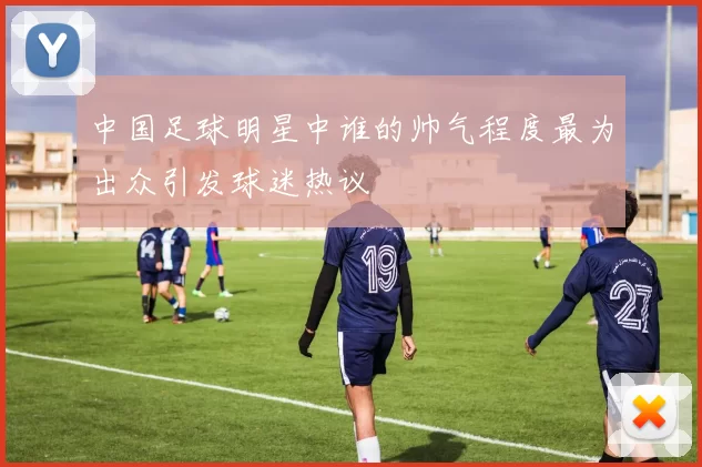 中国足球明星中谁的帅气程度最为出众引发球迷热议