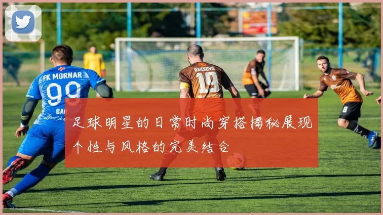 足球明星的日常时尚穿搭揭秘展现个性与风格的完美结合