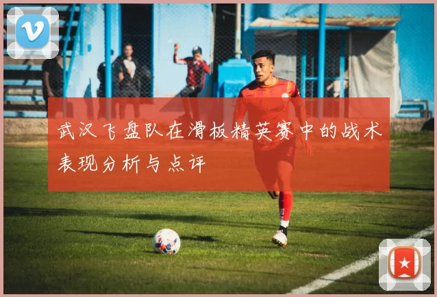 武汉飞盘队在滑板精英赛中的战术表现分析与点评