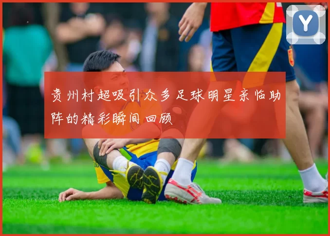 贵州村超吸引众多足球明星亲临助阵的精彩瞬间回顾