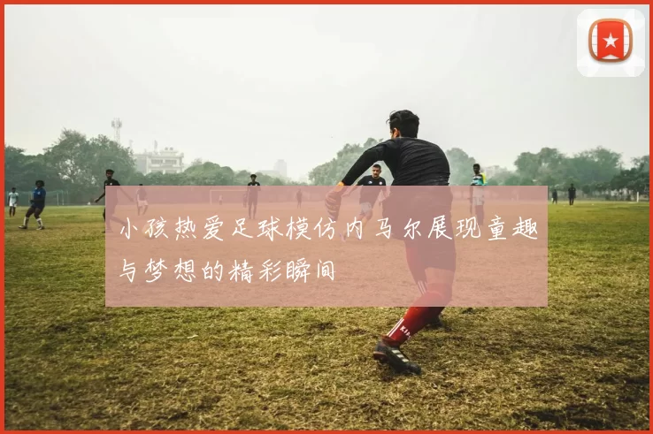 小孩热爱足球模仿内马尔展现童趣与梦想的精彩瞬间
