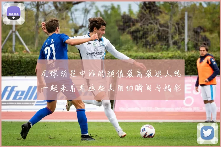 足球明星中谁的颜值最高最迷人呢一起来看看这些美丽的瞬间与精彩的瞬间