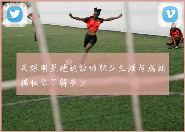 足球明星迪达拉的职业生涯与成就揭秘你了解多少