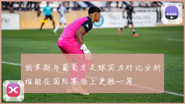 俄罗斯与葡萄牙足球实力对比分析谁能在国际赛场上更胜一筹
