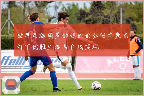 世界足球明星的媳妇们如何在聚光灯下优雅生活与自我实现