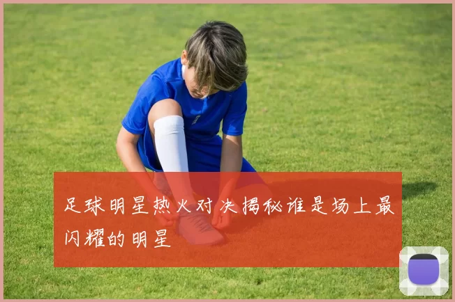 足球明星热火对决揭秘谁是场上最闪耀的明星