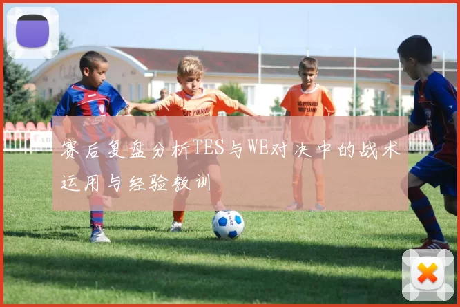 赛后复盘分析TES与WE对决中的战术运用与经验教训