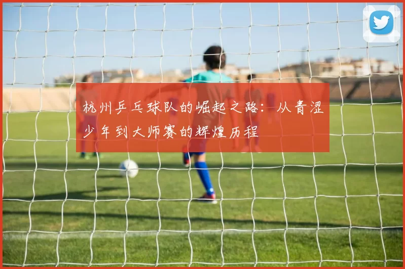 杭州乒乓球队的崛起之路：从青涩少年到大师赛的辉煌历程