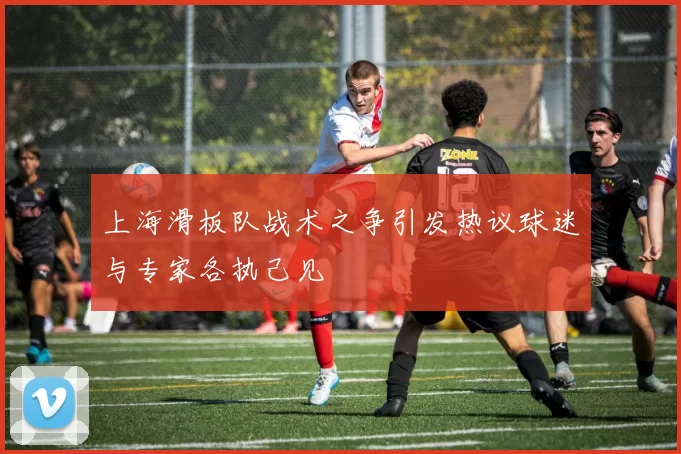 上海滑板队战术之争引发热议球迷与专家各执己见