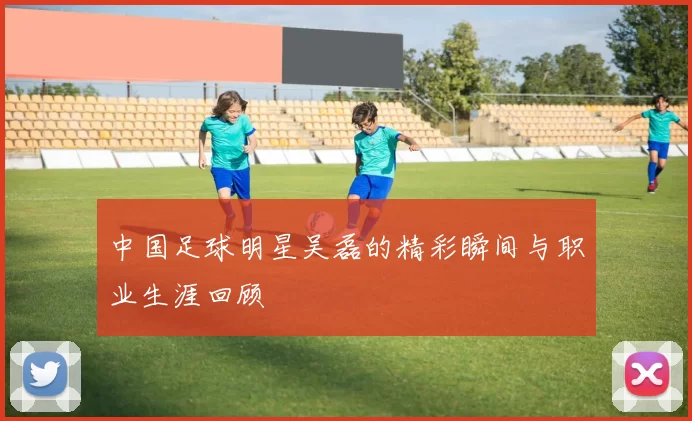 中国足球明星吴磊的精彩瞬间与职业生涯回顾