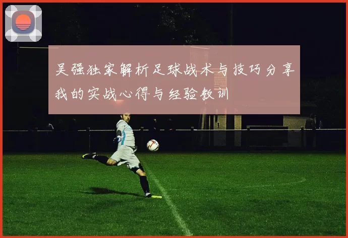 吴强独家解析足球战术与技巧分享我的实战心得与经验教训