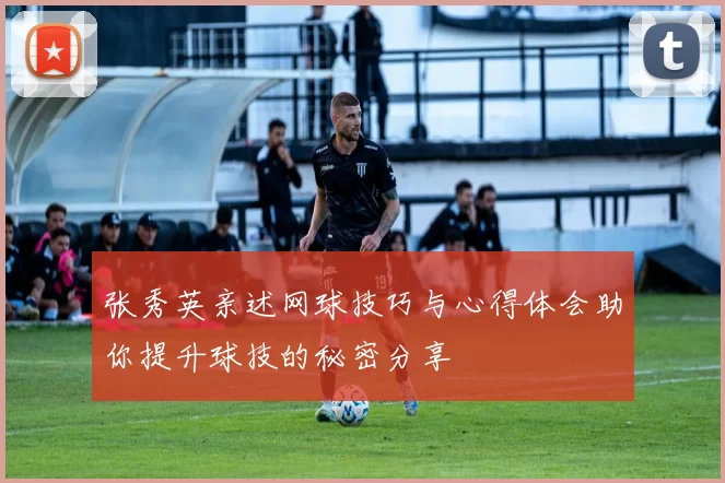 张秀英亲述网球技巧与心得体会助你提升球技的秘密分享